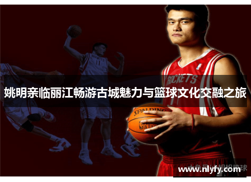 姚明亲临丽江畅游古城魅力与篮球文化交融之旅