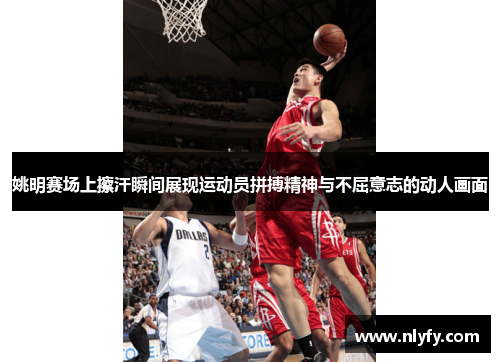 姚明赛场上擦汗瞬间展现运动员拼搏精神与不屈意志的动人画面