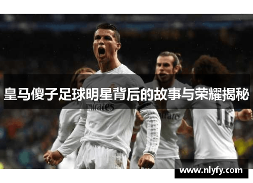 皇马傻子足球明星背后的故事与荣耀揭秘