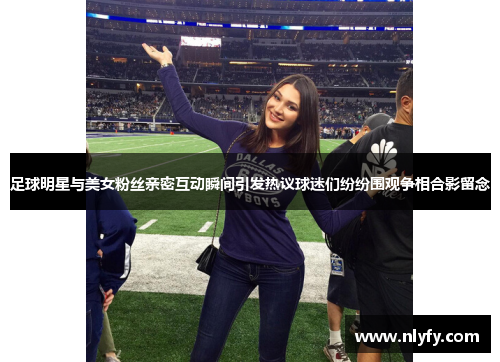 足球明星与美女粉丝亲密互动瞬间引发热议球迷们纷纷围观争相合影留念