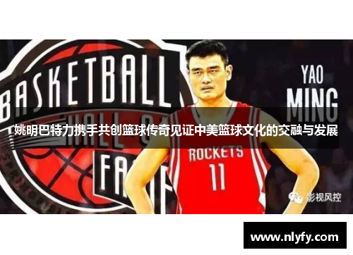 姚明巴特力携手共创篮球传奇见证中美篮球文化的交融与发展