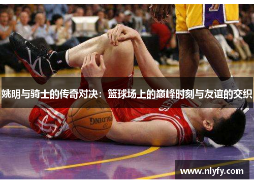 姚明与骑士的传奇对决：篮球场上的巅峰时刻与友谊的交织