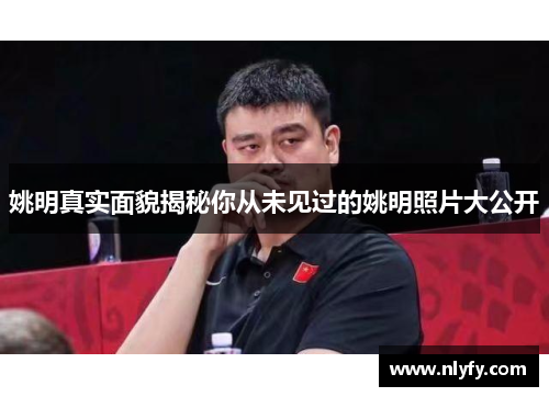 姚明真实面貌揭秘你从未见过的姚明照片大公开
