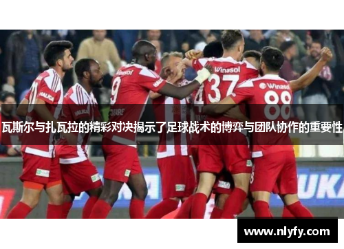 瓦斯尔与扎瓦拉的精彩对决揭示了足球战术的博弈与团队协作的重要性